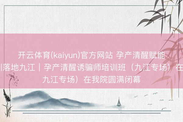 开云体育(kaiyun)官方网站 孕产清醒赋能成长 专科培训落地九江｜孕产清醒诱骗师培训班（九江专场）在我院圆满闭幕
