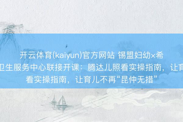 开云体育(kaiyun)官方网站 锡盟妇幼×希日塔拉服务处社区卫生服务中心联接开课：腾达儿照看实操指南，让育儿不再“昆仲无措”