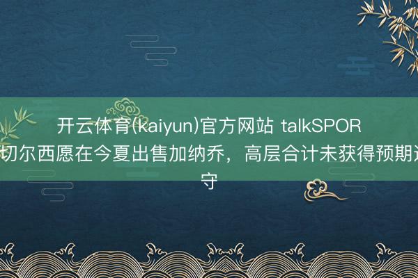 开云体育(kaiyun)官方网站 talkSPORT：切尔西愿在今夏出售加纳乔，高层合计未获得预期遵守