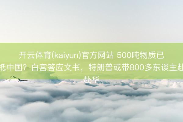 开云体育(kaiyun)官方网站 500吨物质已运抵中国？白宫答应文书，特朗普或带800多东谈主赴华