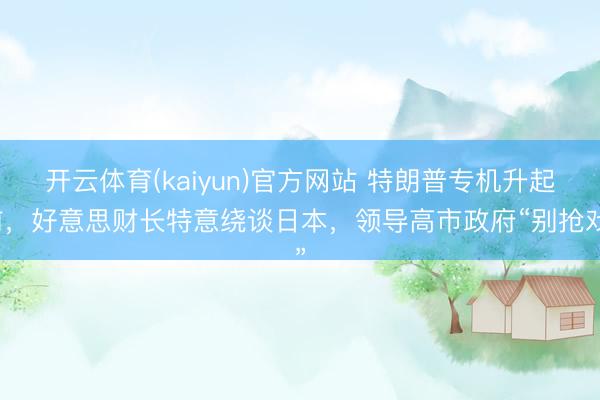 开云体育(kaiyun)官方网站 特朗普专机升起前，好意思财长特意绕谈日本，领导高市政府“别抢戏”