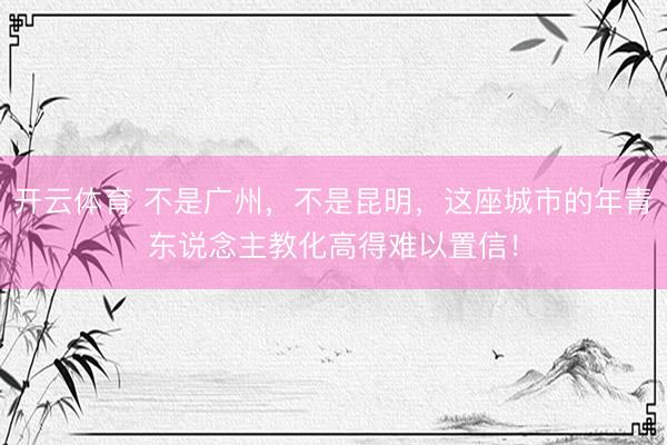 开云体育 不是广州，不是昆明，这座城市的年青东说念主教化高得难以置信！