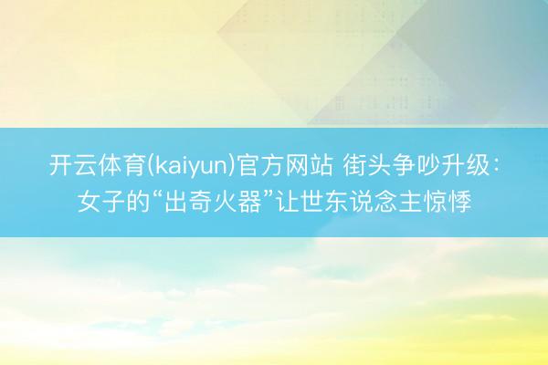 开云体育(kaiyun)官方网站 街头争吵升级：女子的“出奇火器”让世东说念主惊悸