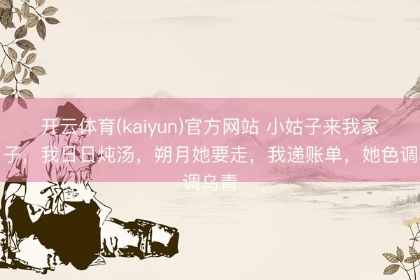开云体育(kaiyun)官方网站 小姑子来我家坐月子，我日日炖汤，朔月她要走，我递账单，她色调乌青