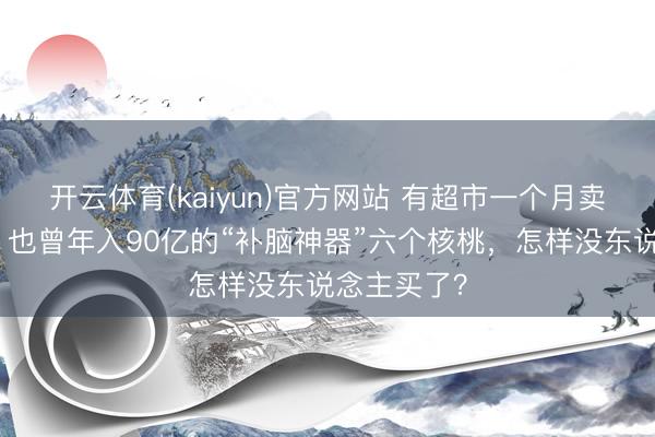 开云体育(kaiyun)官方网站 有超市一个月卖不了一箱，也曾年入90亿的“补脑神器”六个核桃，怎样没东说念主买了？
