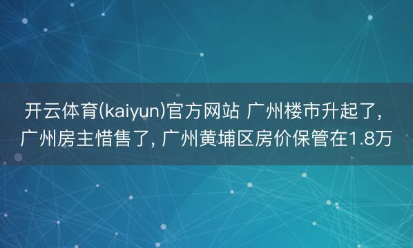 开云体育(kaiyun)官方网站 广州楼市升起了， 广州房主惜售了， 广州黄埔区房价保管在1.8万