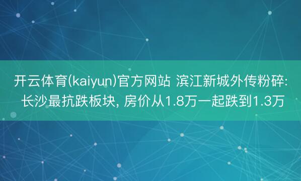 开云体育(kaiyun)官方网站 滨江新城外传粉碎: 长沙最抗跌板块， 房价从1.8万一起跌到1.3万