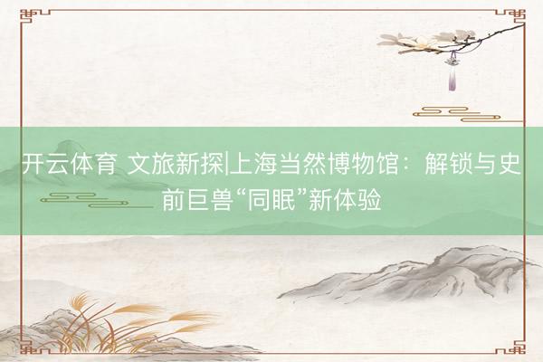 开云体育 文旅新探|上海当然博物馆：解锁与史前巨兽“同眠”新体验
