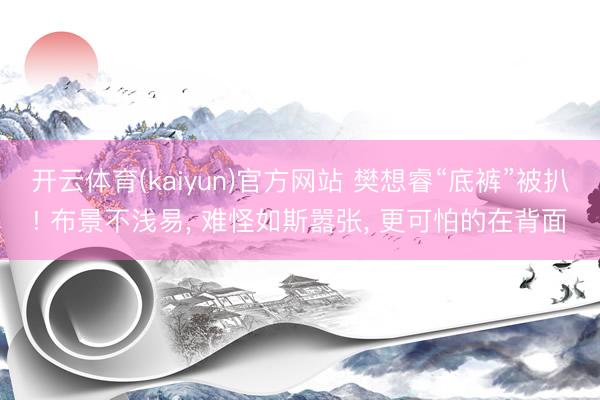 开云体育(kaiyun)官方网站 樊想睿“底裤”被扒! 布景不浅易， 难怪如斯嚣张， 更可怕的在背面
