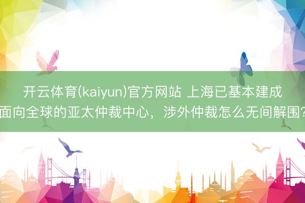 开云体育(kaiyun)官方网站 上海已基本建成面向全球的亚太仲裁中心，涉外仲裁怎么无间解围？