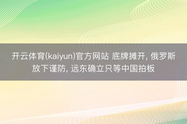 开云体育(kaiyun)官方网站 底牌摊开， 俄罗斯放下谨防， 远东确立只等中国拍板