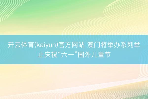 开云体育(kaiyun)官方网站 澳门将举办系列举止庆祝“六一”国外儿童节