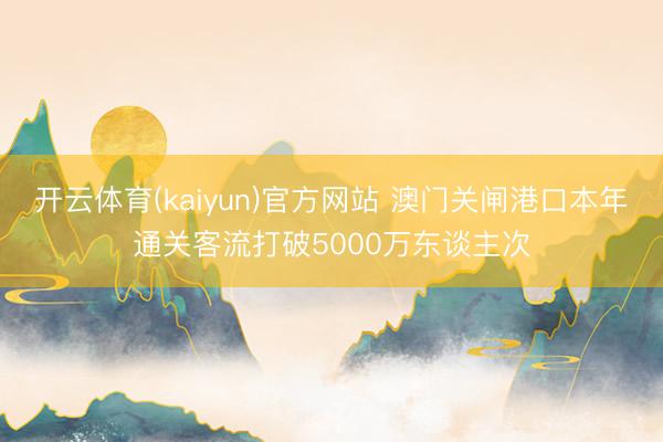 开云体育(kaiyun)官方网站 澳门关闸港口本年通关客流打破5000万东谈主次