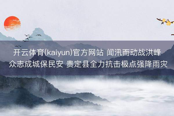 开云体育(kaiyun)官方网站 闻汛而动战洪峰 众志成城保民安 贵定县全力抗击极点强降雨灾