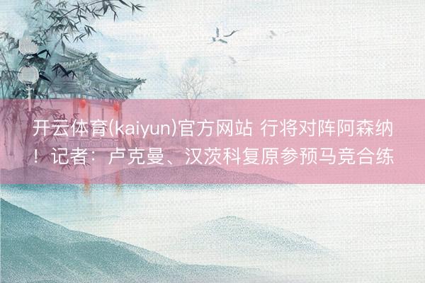 开云体育(kaiyun)官方网站 行将对阵阿森纳！记者：卢克曼、汉茨科复原参预马竞合练