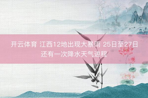 开云体育 江西12地出现大暴雨 25日至27日还有一次降水天气进程
