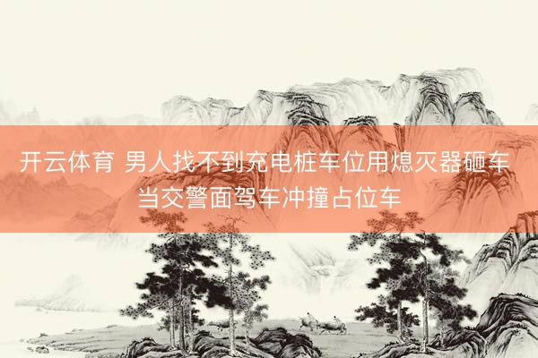 开云体育 男人找不到充电桩车位用熄灭器砸车 当交警面驾车冲撞占位车