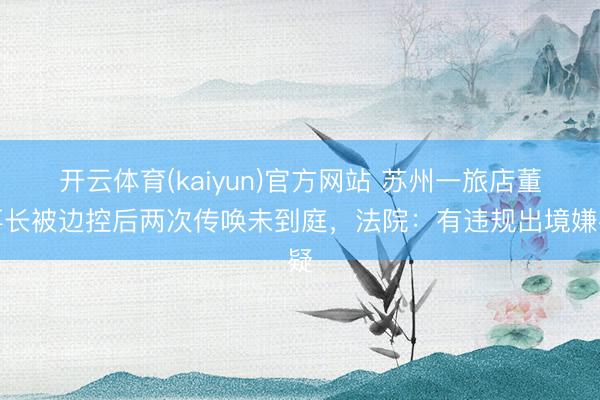 开云体育(kaiyun)官方网站 苏州一旅店董事长被边控后两次传唤未到庭，法院：有违规出境嫌疑