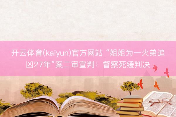 开云体育(kaiyun)官方网站 “姐姐为一火弟追凶27年”案二审宣判:督察死缓判决