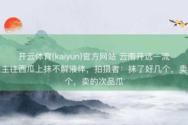 开云体育(kaiyun)官方网站 云南开远一流动瓜摊雇主往西瓜上抹不解液体，拍摄者：抹了好几个，卖的次品瓜