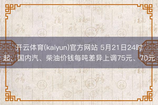 开云体育(kaiyun)官方网站 5月21日24时起,国内汽、柴油价钱每吨差异上调75元、70元