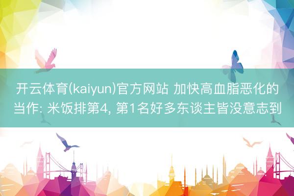 开云体育(kaiyun)官方网站 加快高血脂恶化的当作: 米饭排第4， 第1名好多东谈主皆没意志到
