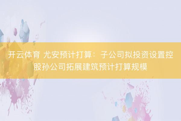 开云体育 尤安预计打算：子公司拟投资设置控股孙公司拓展建筑预计打算规模
