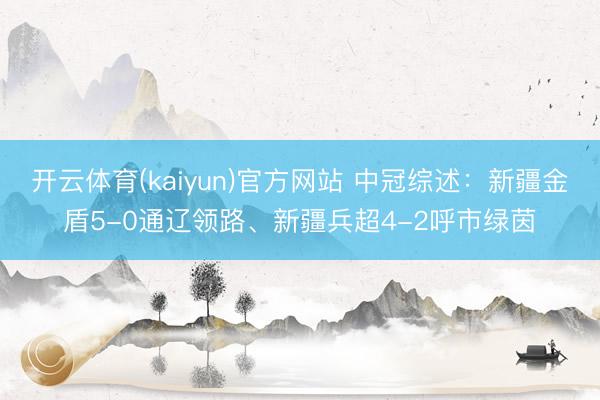 开云体育(kaiyun)官方网站 中冠综述：新疆金盾5-0通辽领路、新疆兵超4-2呼市绿茵