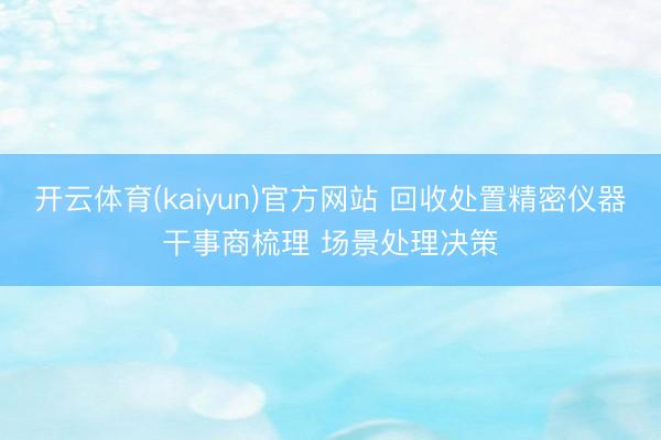 开云体育(kaiyun)官方网站 回收处置精密仪器干事商梳理 场景处理决策