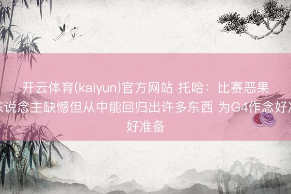 开云体育(kaiyun)官方网站 托哈：比赛恶果让东说念主缺憾但从中能回归出许多东西 为G4作念好准备