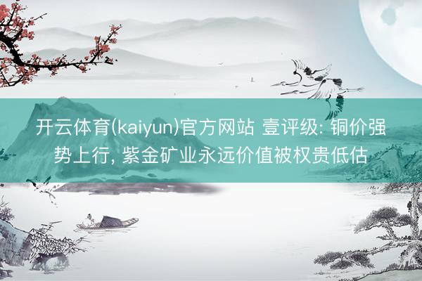 开云体育(kaiyun)官方网站 壹评级: 铜价强势上行， 紫金矿业永远价值被权贵低估