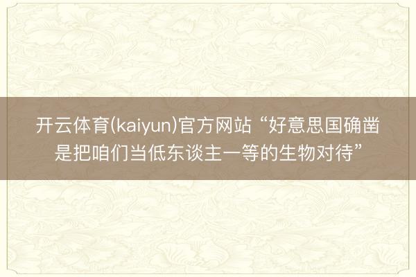 开云体育(kaiyun)官方网站 “好意思国确凿是把咱们当低东谈主一等的生物对待”