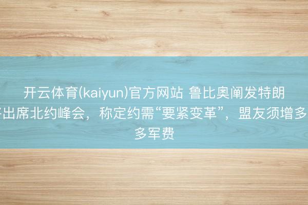 开云体育(kaiyun)官方网站 鲁比奥阐发特朗普将出席北约峰会，称定约需“要紧变革”，盟友须增多军费