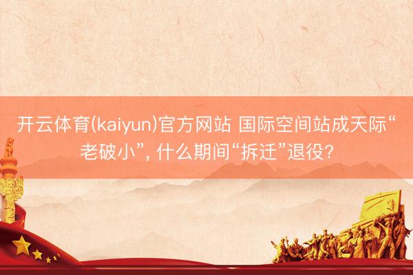 开云体育(kaiyun)官方网站 国际空间站成天际“老破小”， 什么期间“拆迁”退役?