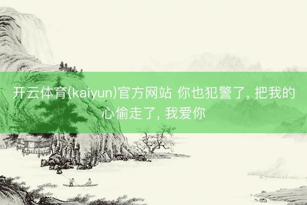 开云体育(kaiyun)官方网站 你也犯警了， 把我的心偷走了， 我爱你