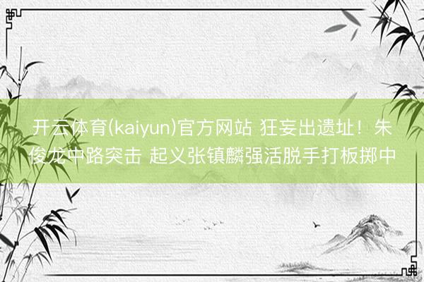 开云体育(kaiyun)官方网站 狂妄出遗址！朱俊龙中路突击 起义张镇麟强活脱手打板掷中