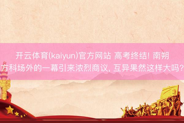 开云体育(kaiyun)官方网站 高考终结! 南朔方科场外的一幕引来浓烈商议， 互异果然这样大吗?