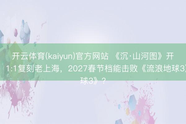 开云体育(kaiyun)官方网站 《沉·山河图》开机！1:1复刻老上海，2027春节档能击败《流浪地球3》？