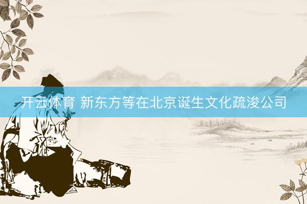 开云体育 新东方等在北京诞生文化疏浚公司