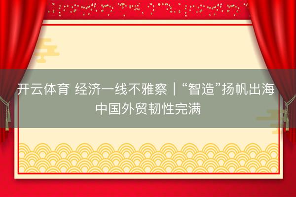 开云体育 经济一线不雅察|“智造”扬帆出海 中国外贸韧性完满