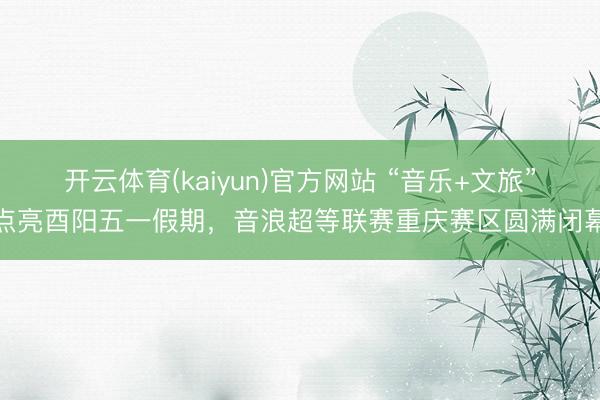 开云体育(kaiyun)官方网站 “音乐+文旅”点亮酉阳五一假期，音浪超等联赛重庆赛区圆满闭幕