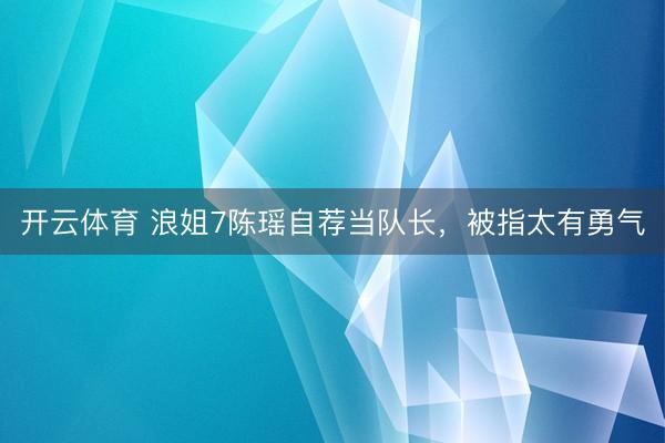 开云体育 浪姐7陈瑶自荐当队长，被指太有勇气