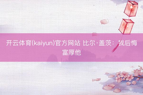 开云体育(kaiyun)官方网站 比尔·盖茨：我后悔富厚他