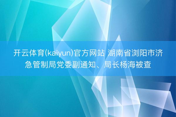 开云体育(kaiyun)官方网站 湖南省浏阳市济急管制局党委副通知、局长杨海被查