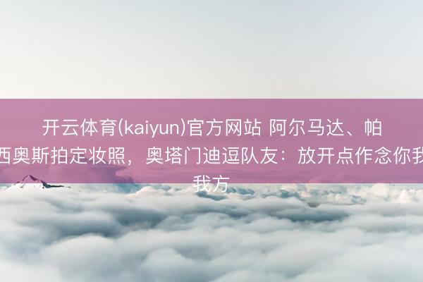开云体育(kaiyun)官方网站 阿尔马达、帕拉西奥斯拍定妆照，奥塔门迪逗队友：放开点作念你我方