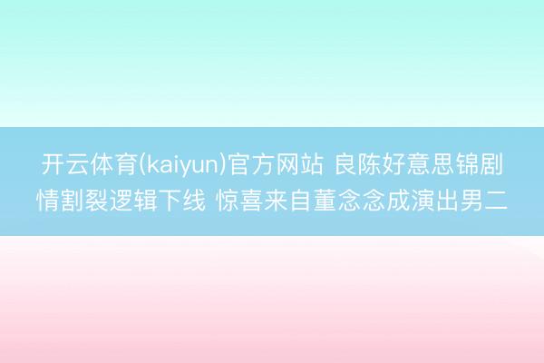 开云体育(kaiyun)官方网站 良陈好意思锦剧情割裂逻辑下线 惊喜来自董念念成演出男二