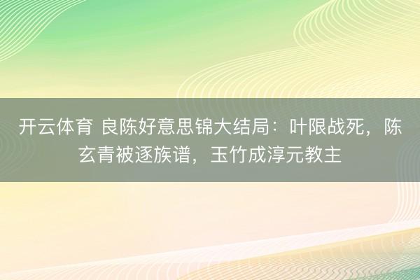开云体育 良陈好意思锦大结局：叶限战死，陈玄青被逐族谱，玉竹成淳元教主