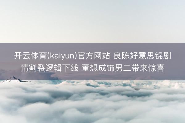 开云体育(kaiyun)官方网站 良陈好意思锦剧情割裂逻辑下线 董想成饰男二带来惊喜