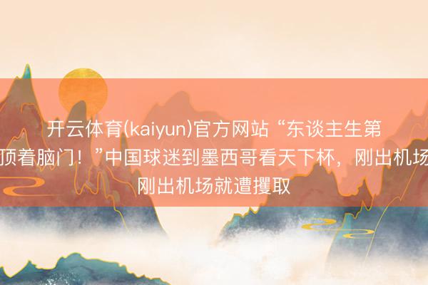 开云体育(kaiyun)官方网站 “东谈主生第一次被枪顶着脑门！”中国球迷到墨西哥看天下杯，刚出机场就遭攫取