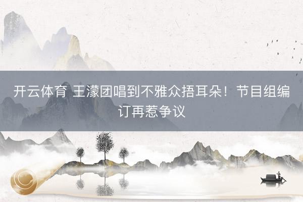 开云体育 王濛团唱到不雅众捂耳朵！节目组编订再惹争议